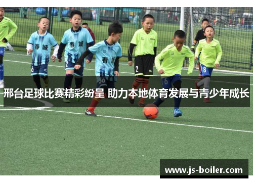 邢台足球比赛精彩纷呈 助力本地体育发展与青少年成长