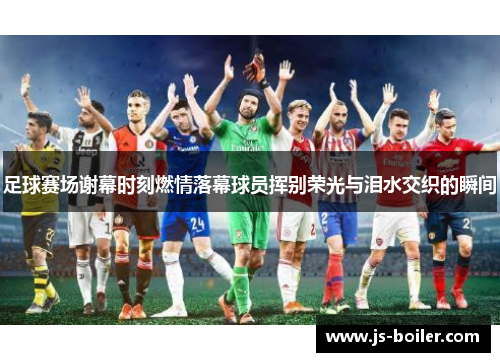 足球赛场谢幕时刻燃情落幕球员挥别荣光与泪水交织的瞬间