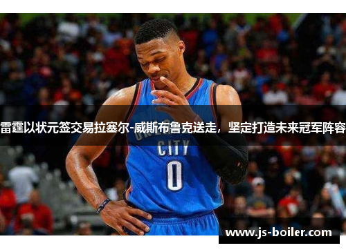 雷霆以状元签交易拉塞尔-威斯布鲁克送走，坚定打造未来冠军阵容