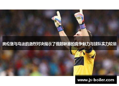 奥伦堡与乌法的激烈对决揭示了俄超联赛的竞争魅力与球队实力较量