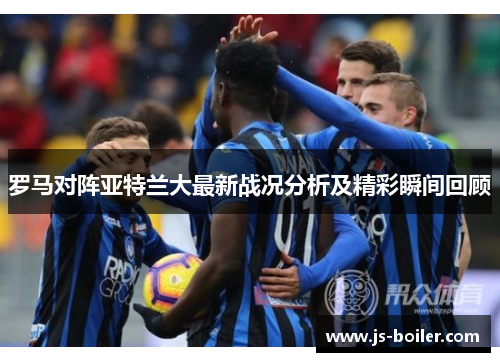 罗马对阵亚特兰大最新战况分析及精彩瞬间回顾
