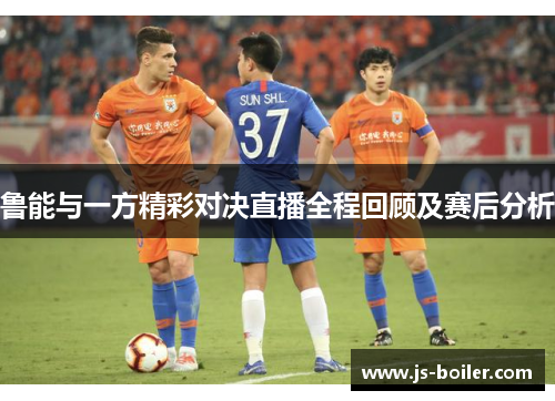 鲁能与一方精彩对决直播全程回顾及赛后分析